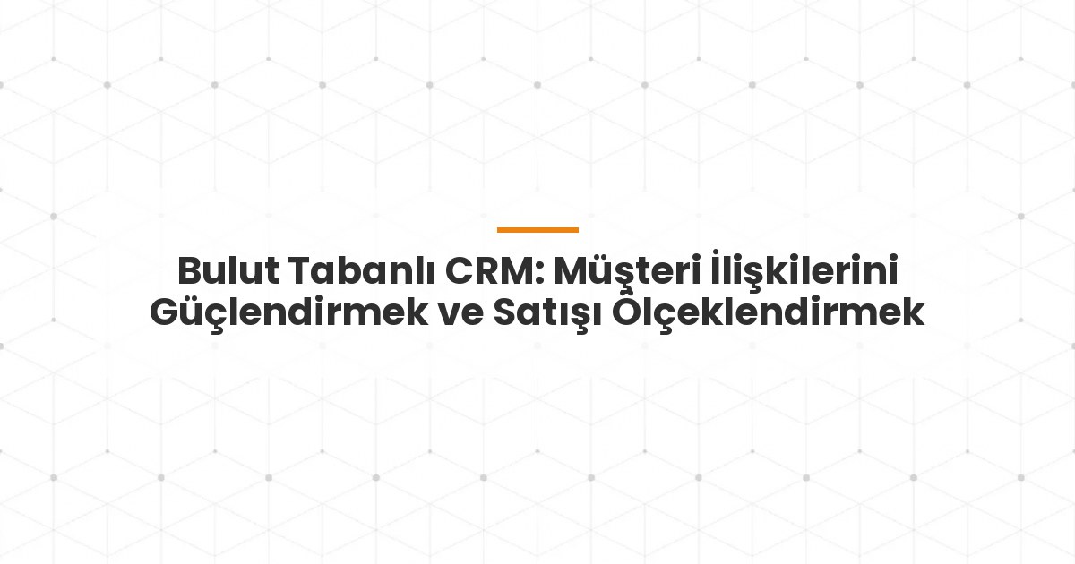 Bulut Tabanlı CRM: Müşteri İlişkilerini Güçlendirmek ve Satışı Ölçeklendirmek