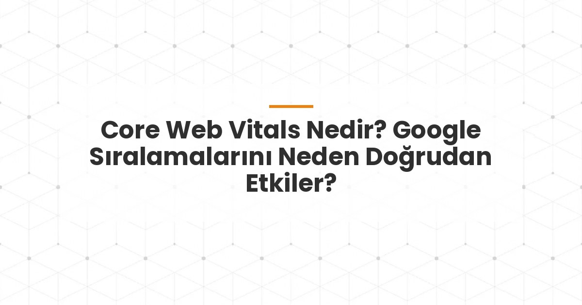 Core Web Vitals Nedir? Google Sıralamalarını Neden Doğrudan Etkiler?