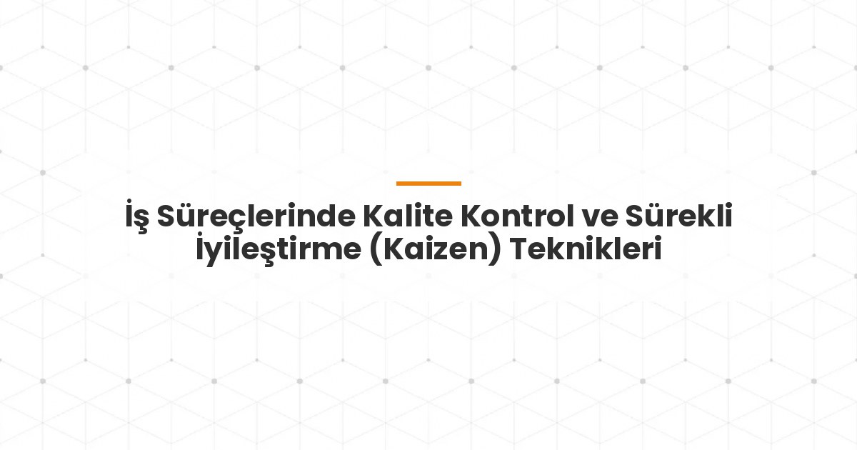 İş Süreçlerinde Kalite Kontrol ve Sürekli İyileştirme (Kaizen) Teknikleri