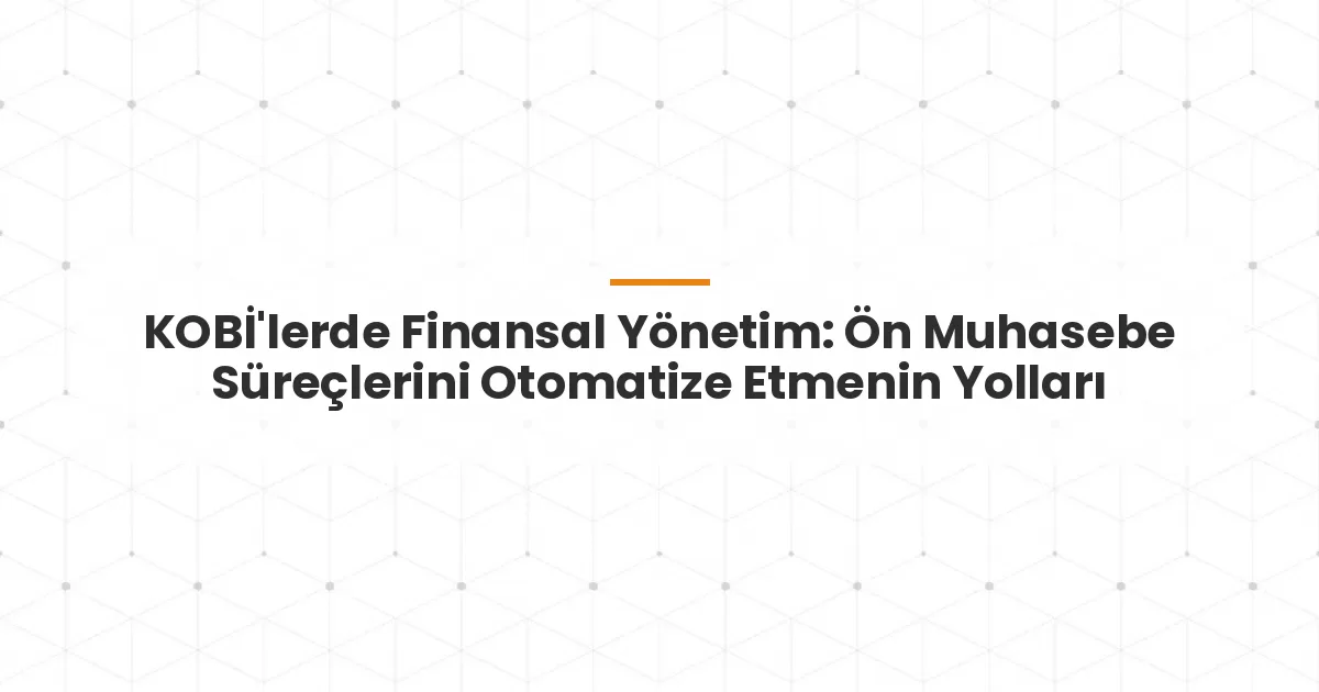 KOBİ'lerde Finansal Yönetim: Ön Muhasebe Süreçlerini Otomatize Etmenin Yolları