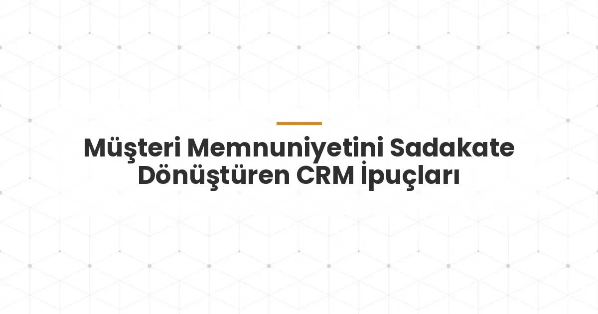 Müşteri Memnuniyetini Sadakate Dönüştüren CRM İpuçları