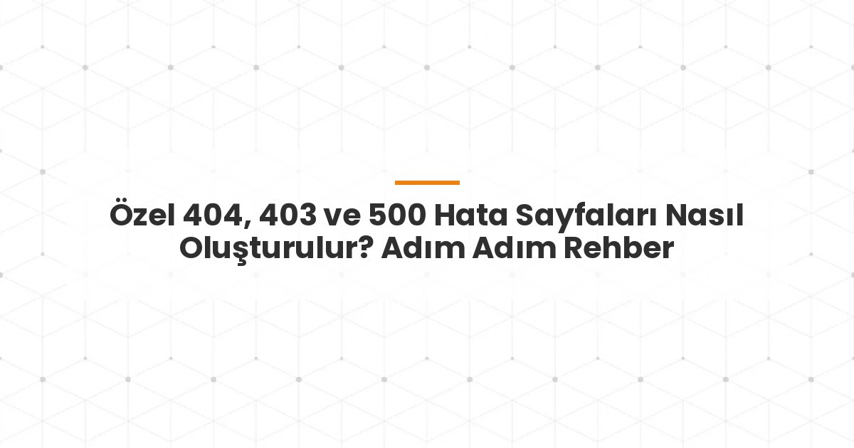 Özel 404, 403 ve 500 Hata Sayfaları Nasıl Oluşturulur? Adım Adım Rehber