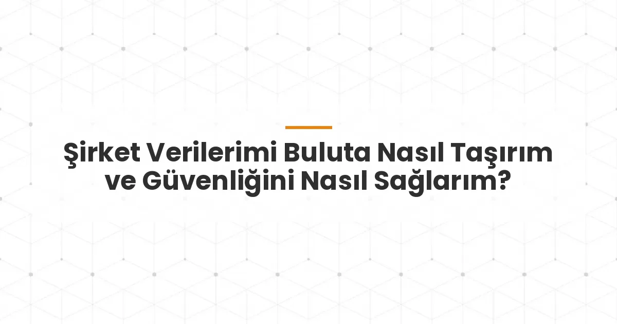 Şirket Verilerimi Buluta Nasıl Taşırım ve Güvenliğini Nasıl Sağlarım?